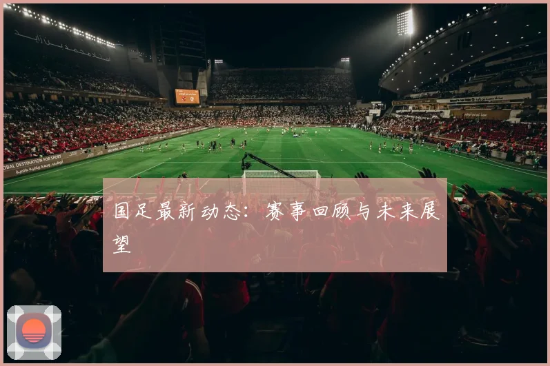 国足最新动态：赛事回顾与未来展望