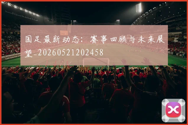 国足最新动态：赛事回顾与未来展望_20260521202458