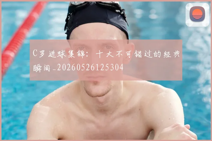 C罗进球集锦：十大不可错过的经典瞬间_20260526125304