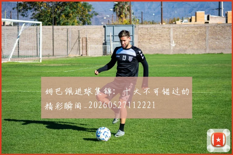 姆巴佩进球集锦:十大不可错过的精彩瞬间_20260527112221