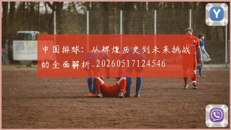 中国排球:从辉煌历史到未来挑战的全面解析_20260517124546