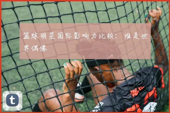 篮球明星国际影响力比较：谁是世界偶像