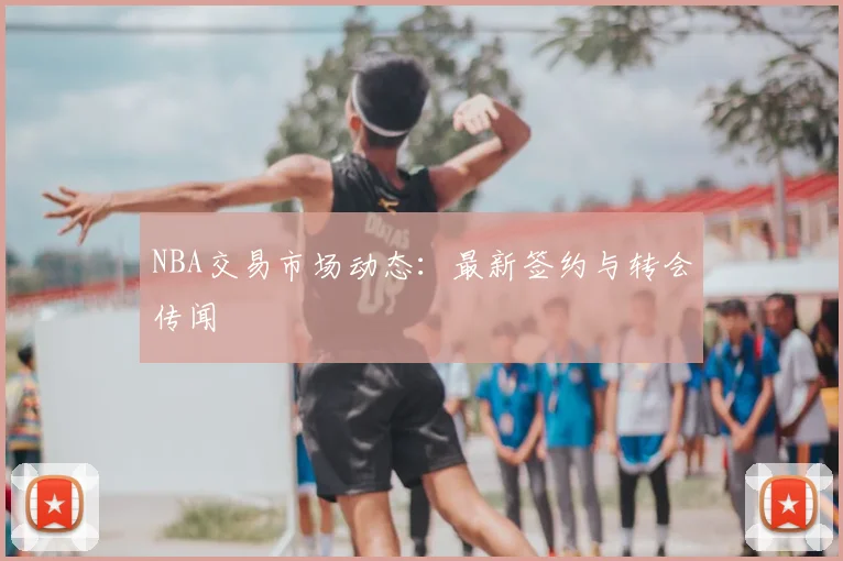 NBA交易市场动态：最新签约与转会传闻
