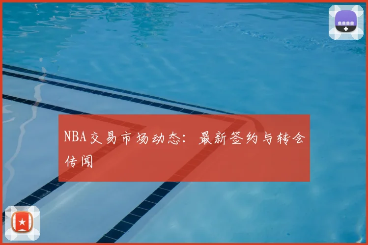 NBA交易市场动态：最新签约与转会传闻