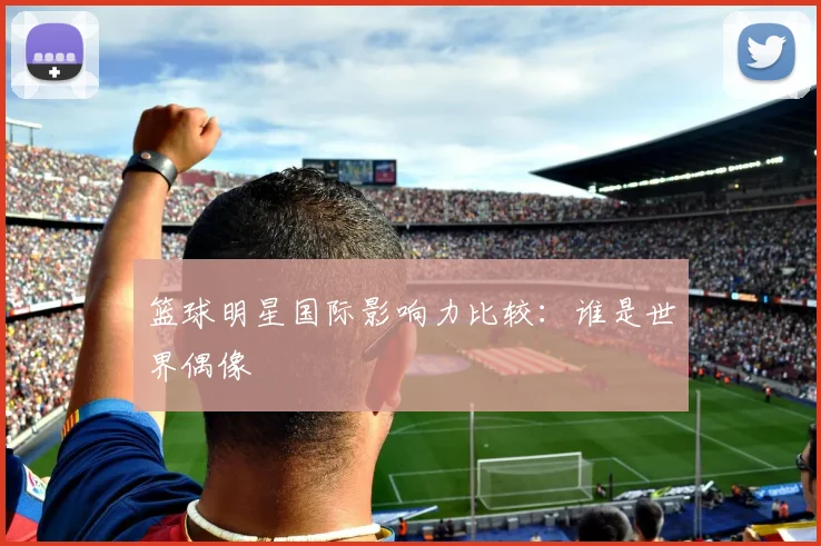 篮球明星国际影响力比较：谁是世界偶像