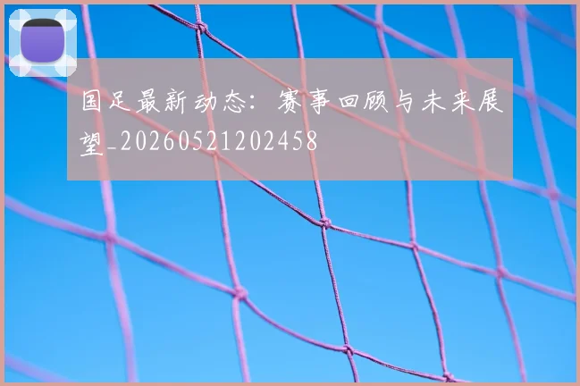 国足最新动态：赛事回顾与未来展望_20260521202458