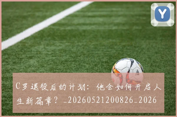 C罗退役后的计划：他会如何开启人生新篇章？_20260521200826_20260606165504