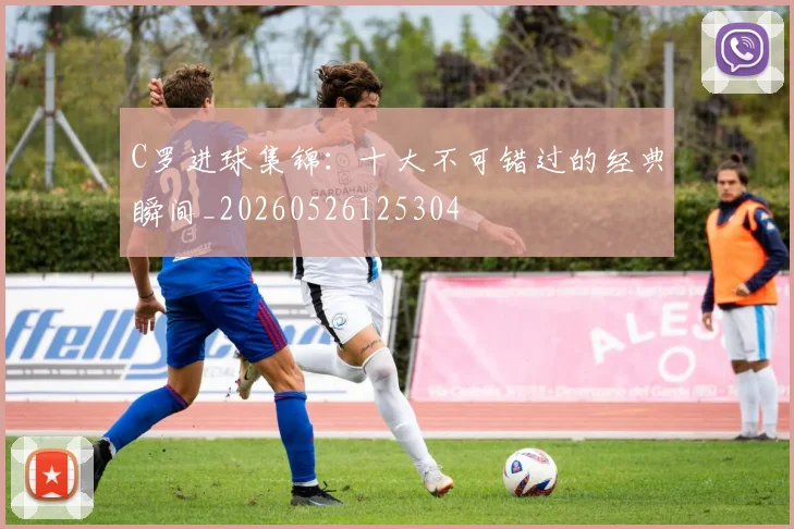 C罗进球集锦：十大不可错过的经典瞬间_20260526125304